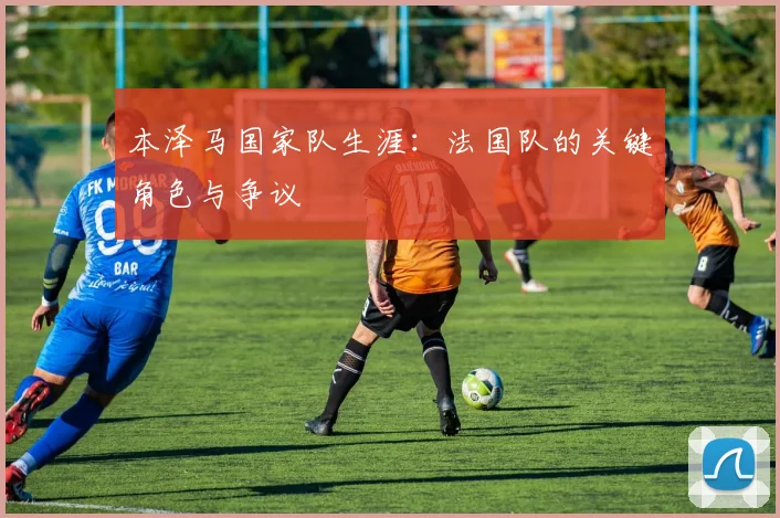 本泽马国家队生涯：法国队的关键角色与争议